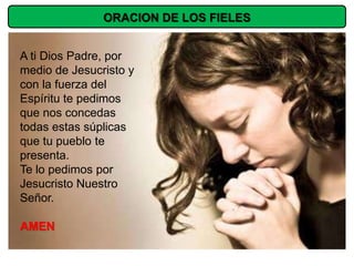 ORACION DE LOS FIELES


A ti Dios Padre, por
medio de Jesucristo y
con la fuerza del
Espíritu te pedimos
que nos concedas
todas estas súplicas
que tu pueblo te
presenta.
Te lo pedimos por
Jesucristo Nuestro
Señor.

AMEN
 