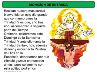 MONICION DE ENTRADA
Reciban nuestra más cordial
bienvenida en este día grande
que conmemoramos la
Trinidad. Y es que, año tras
año, al comenzar la segunda
parte del Tiempo
Ordinario, celebramos este
Domingo de la Santísima
Trinidad. Y ante ello –ante la
Trinidad Santa--, hoy, además
de leer y escuchar la Palabra
de Dios en la
Eucaristía, deberíamos abrir un
silencio gozoso en nuestras
almas, pues solamente con
esta actitud podremos
 