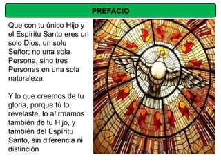 PREFACIO
Que con tu único Hijo y
el Espíritu Santo eres un
solo Dios, un solo
Señor; no una sola
Persona, sino tres
Personas en una sola
naturaleza.

Y lo que creemos de tu
gloria, porque tú lo
revelaste, lo afirmamos
también de tu Hijo, y
también del Espíritu
Santo, sin diferencia ni
distinción
 