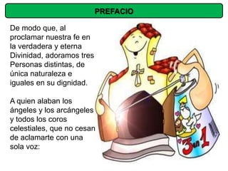 PREFACIO

De modo que, al
proclamar nuestra fe en
la verdadera y eterna
Divinidad, adoramos tres
Personas distintas, de
única naturaleza e
iguales en su dignidad.

A quien alaban los
ángeles y los arcángeles
y todos los coros
celestiales, que no cesan
de aclamarte con una
sola voz:
 