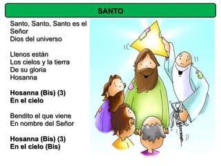 SANTO
Santo, Santo, Santo es el
Señor
Dios del universo

Llenos están
Los cielos y la tierra
De su gloria
Hosanna

Hosanna (Bis) (3)
En el cielo

Bendito el que viene
En nombre del Señor

Hosanna (Bis) (3)
En el cielo (Bis)
 