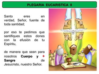 PLEGARIA EUCARISTICA II


Santo        eres     en
verdad, Señor, fuente de
toda santidad;

por eso te pedimos que
santifiques estos dones
con la efusión de tu
Espíritu,

de manera que sean para
nosotros Cuerpo y +
Sangre                   de
Jesucristo, nuestro Señor.
 