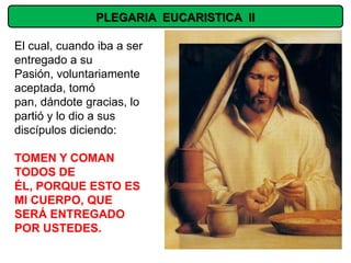 PLEGARIA EUCARISTICA II

El cual, cuando iba a ser
entregado a su
Pasión, voluntariamente
aceptada, tomó
pan, dándote gracias, lo
partió y lo dio a sus
discípulos diciendo:

TOMEN Y COMAN
TODOS DE
ÉL, PORQUE ESTO ES
MI CUERPO, QUE
SERÁ ENTREGADO
POR USTEDES.
 