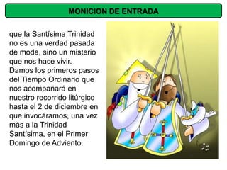 MONICION DE ENTRADA


que la Santísima Trinidad
no es una verdad pasada
de moda, sino un misterio
que nos hace vivir.
Damos los primeros pasos
del Tiempo Ordinario que
nos acompañará en
nuestro recorrido litúrgico
hasta el 2 de diciembre en
que invocáramos, una vez
más a la Trinidad
Santísima, en el Primer
Domingo de Adviento.
 