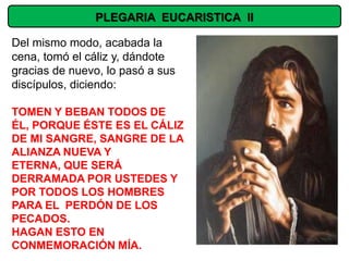 PLEGARIA EUCARISTICA II

Del mismo modo, acabada la
cena, tomó el cáliz y, dándote
gracias de nuevo, lo pasó a sus
discípulos, diciendo:

TOMEN Y BEBAN TODOS DE
ÉL, PORQUE ÉSTE ES EL CÁLIZ
DE MI SANGRE, SANGRE DE LA
ALIANZA NUEVA Y
ETERNA, QUE SERÁ
DERRAMADA POR USTEDES Y
POR TODOS LOS HOMBRES
PARA EL PERDÓN DE LOS
PECADOS.
HAGAN ESTO EN
CONMEMORACIÓN MÍA.
 