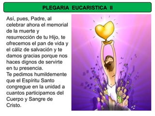 PLEGARIA EUCARISTICA II

Así, pues, Padre, al
celebrar ahora el memorial
de la muerte y
resurrección de tu Hijo, te
ofrecemos el pan de vida y
el cáliz de salvación y te
damos gracias porque nos
haces dignos de servirte
en tu presencia.
Te pedimos humildemente
que el Espíritu Santo
congregue en la unidad a
cuantos participamos del
Cuerpo y Sangre de
Cristo.
 