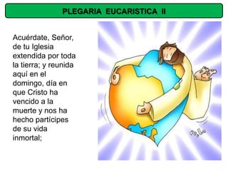 PLEGARIA EUCARISTICA II


Acuérdate, Señor,
de tu Iglesia
extendida por toda
la tierra; y reunida
aquí en el
domingo, día en
que Cristo ha
vencido a la
muerte y nos ha
hecho partícipes
de su vida
inmortal;
 