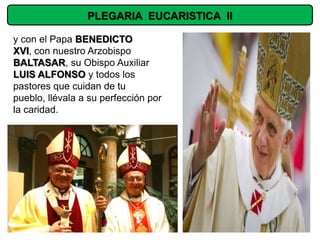 PLEGARIA EUCARISTICA II

y con el Papa BENEDICTO
XVI, con nuestro Arzobispo
BALTASAR, su Obispo Auxiliar
LUIS ALFONSO y todos los
pastores que cuidan de tu
pueblo, llévala a su perfección por
la caridad.
 