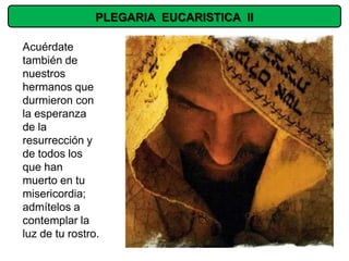 PLEGARIA EUCARISTICA II

Acuérdate
también de
nuestros
hermanos que
durmieron con
la esperanza
de la
resurrección y
de todos los
que han
muerto en tu
misericordia;
admítelos a
contemplar la
luz de tu rostro.
 