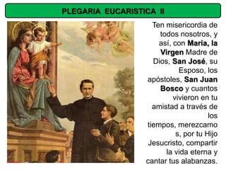 PLEGARIA EUCARISTICA II
                    Ten misericordia de
                      todos nosotros, y
                      así, con María, la
                      Virgen Madre de
                    Dios, San José, su
                             Esposo, los
                  apóstoles, San Juan
                      Bosco y cuantos
                           vivieron en tu
                    amistad a través de
                                       los
                  tiempos, merezcamo
                            s, por tu Hijo
                   Jesucristo, compartir
                        la vida eterna y
                  cantar tus alabanzas.
 