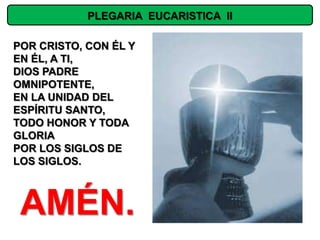 PLEGARIA EUCARISTICA II

POR CRISTO, CON ÉL Y
EN ÉL, A TI,
DIOS PADRE
OMNIPOTENTE,
EN LA UNIDAD DEL
ESPÍRITU SANTO,
TODO HONOR Y TODA
GLORIA
POR LOS SIGLOS DE
LOS SIGLOS.



 AMÉN.
 