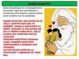 PADRE NUESTRO
Antes de participar en el banquete de la
Eucaristía, signo de reconciliación y
vínculo de unión fraterna, oremos juntos
como el Señor nos ha enseñado:

PADRE NUESTRO, QUE ESTAS EN EL
CIELO, SANTIFICADO SEA TU
NOMBRE, VENGA A NOSOTROS TU
REINO, HÁGASE TU VOLUNTAD ASÍ
EN LA TIERRA COMO EN EL CIELO.
DANOS HOY NUESTRO PAN DE
CADA DÍA.
PERDONA NUESTRAS OFENSAS
COMO TAMBIÉN NOSOTROS
PERDONAMOS A QUIENES NOS
OFENDEN.
NO NOS DEJES CAER EN LA
TENTACIÓN Y LÍBRANOS DE TODO
MAL
 