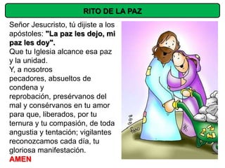RITO DE LA PAZ
Señor Jesucristo, tú dijiste a los
apóstoles: "La paz les dejo, mi
paz les doy".
Que tu Iglesia alcance esa paz
y la unidad.
Y, a nosotros
pecadores, absueltos de
condena y
reprobación, presérvanos del
mal y consérvanos en tu amor
para que, liberados, por tu
ternura y tu compasión, de toda
angustia y tentación; vigilantes
reconozcamos cada día, tu
gloriosa manifestación.
AMEN
 
