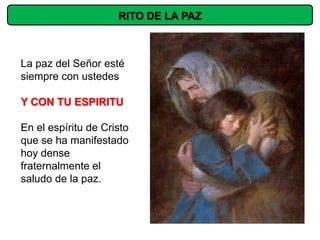 RITO DE LA PAZ



La paz del Señor esté
siempre con ustedes

Y CON TU ESPIRITU

En el espíritu de Cristo
que se ha manifestado
hoy dense
fraternalmente el
saludo de la paz.
 