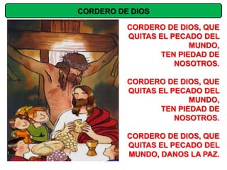 CORDERO DE DIOS

          CORDERO DE DIOS, QUE
          QUITAS EL PECADO DEL
                         MUNDO,
                  TEN PIEDAD DE
                     NOSOTROS.

          CORDERO DE DIOS, QUE
          QUITAS EL PECADO DEL
                         MUNDO,
                  TEN PIEDAD DE
                     NOSOTROS.

          CORDERO DE DIOS, QUE
          QUITAS EL PECADO DEL
          MUNDO, DANOS LA PAZ.
 
