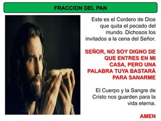 FRACCION DEL PAN

            Este es el Cordero de Dios
                que quita el pecado del
                  mundo. Dichosos los
         invitados a la cena del Señor.

         SEÑOR, NO SOY DIGNO DE
               QUE ENTRES EN MI
                 CASA, PERO UNA
          PALABRA TUYA BASTARÁ
                  PARA SANARME

            El Cuerpo y la Sangre de
           Cristo nos guarden para la
                         vida eterna.

                                AMEN
 