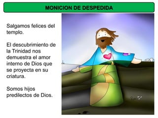 MONICION DE DESPEDIDA


Salgamos felices del
templo.

El descubrimiento de
la Trinidad nos
demuestra el amor
interno de Dios que
se proyecta en su
criatura.

Somos hijos
predilectos de Dios.
 