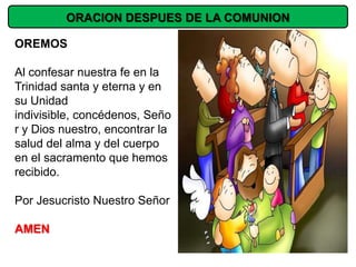 ORACION DESPUES DE LA COMUNION

OREMOS

Al confesar nuestra fe en la
Trinidad santa y eterna y en
su Unidad
indivisible, concédenos, Seño
r y Dios nuestro, encontrar la
salud del alma y del cuerpo
en el sacramento que hemos
recibido.

Por Jesucristo Nuestro Señor

AMEN
 