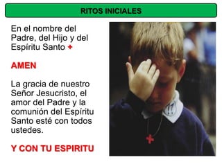 RITOS INICIALES

En el nombre del
Padre, del Hijo y del
Espíritu Santo +

AMEN

La gracia de nuestro
Señor Jesucristo, el
amor del Padre y la
comunión del Espíritu
Santo esté con todos
ustedes.

Y CON TU ESPIRITU
 