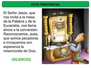 ACTO PENITENCIAL

El Señor Jesús, que
nos invita a la mesa
de la Palabra y de la
Eucaristía, nos llama
ahora a la conversión.
Reconozcamos, pues,
que somos pecadores
e invoquemos con
esperanza la
misericordia de Dios.

     (SILENCIO)
 