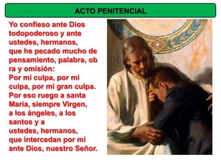 ACTO PENITENCIAL
Yo confieso ante Dios
todopoderoso y ante
ustedes, hermanos,
que he pecado mucho de
pensamiento, palabra, ob
ra y omisión:
Por mi culpa, por mi
culpa, por mi gran culpa.
Por eso ruego a santa
María, siempre Virgen,
a los ángeles, a los
santos y a
ustedes, hermanos,
que intercedan por mí
ante Dios, nuestro Señor.
 