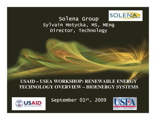 CONFIDENTIAL

                       Solena Group
              Sylvain Motycka, MS, MEng
                 Director, Technology




    USAID – USEA WORKSHOP: RENEWABLE ENERGY
    TECHNOLOGY OVERVIEW – BIOENERGY SYSTEMS

                  September 01st, 2009
1       CONFIDENTIAL
 
