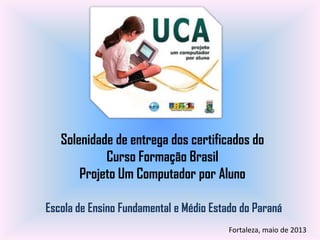 Solenidade de entrega dos certificados do
Curso Formação Brasil
Projeto Um Computador por Aluno
Escola de Ensino Fundamental e Médio Estado do Paraná
Fortaleza, maio de 2013
 