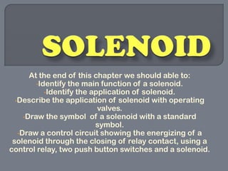 At the end of this chapter we should able to:
         •Identify the main function of a solenoid.
            •Identify the application of solenoid.
  •Describe the application of solenoid with operating
                            valves.
     •Draw the symbol of a solenoid with a standard
                           symbol.
   •Draw a control circuit showing the energizing of a
 solenoid through the closing of relay contact, using a
control relay, two push button switches and a solenoid.
 