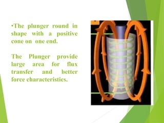 •The plunger round in
shape with a positive
cone on one end.
The Plunger provide
large area for flux
transfer and better
force characteristics.
 