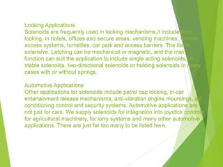 Locking Applications
Solenoids are frequently used in locking mechanisms,it include door
locking, in hotels, offices and secure areas, vending machines, remote
access systems, turnstiles, car park and access barriers. The list is
extensive. Latching can be mechanical or magnetic, and the main
function can suit the application to include single acting solenoids, bi-
stable solenoids, two-directional solenoids or holding solenoids in many
cases with or without springs.
Automotive Applications
Other applications for solenoids include petrol cap locking, in-car
entertainment release mechanisms, anti-vibration engine mountings, air
conditioning control and security systems. Automotive applications are
not just for cars. We supply solenoids for integration into joystick controls
for agricultural machinery, for lorry systems and many other automotive
applications. There are just far too many to be listed here.
 