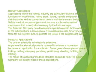 Railway Applications
Applications within the railway industry are particularly diverse, including
functions on locomotives, rolling stock, tracks, signals and power
distribution as well as conventional uses in maintenance and building.
Safety interlock on passenger car doors use a solenoid operated
mechanism that is controlled remotely by the train manager.
The Solenoid Company has developed a special solenoid for the operation
of fire extinguishers in locomotives. This application calls for a very high
force for the relevant size, to operate the jets of a fire suppressant system.
Industrial Applications
The use for solenoids in industry is extensive.
Anywhere that electrical power is required to achieve a movement
becomes an application for a solenoid. Some general examples of use are
locking, cutting, clamping, punching, positioning, diverting, holding or
rotating.
The range of standard or modified standard solenoids from The Solenoid
Company will satisfy most of these applications.
 