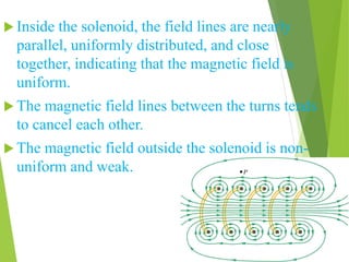  Inside the solenoid, the field lines are nearly
parallel, uniformly distributed, and close
together, indicating that the magnetic field is
uniform.
 The magnetic field lines between the turns tends
to cancel each other.
 The magnetic field outside the solenoid is non-
uniform and weak.
 