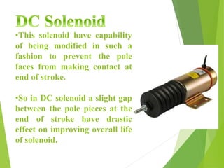 •This solenoid have capability
of being modified in such a
fashion to prevent the pole
faces from making contact at
end of stroke.
•So in DC solenoid a slight gap
between the pole pieces at the
end of stroke have drastic
effect on improving overall life
of solenoid.
 