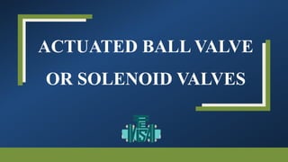 ACTUATED BALL VALVE
OR SOLENOID VALVES
 