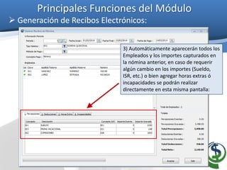 Principales Funciones del Módulo
 Generación de Recibos Electrónicos:
3) Automáticamente aparecerán todos los
Empleados y los importes capturados en
la nómina anterior, en caso de requerir
algún cambio en los importes (Sueldo,
ISR, etc.) o bien agregar horas extras ó
incapacidades se podrán realizar
directamente en esta misma pantalla:
 