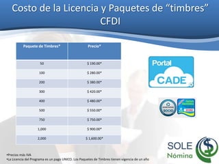 Costo de la Licencia y Paquetes de “timbres”
CFDI
Paquete de Timbres* Precio*
50 $ 190.00*
100 $ 280.00*
200 $ 380.00*
300 $ 420.00*
400 $ 480.00*
500 $ 550.00*
750 $ 750.00*
1,000 $ 900.00*
2,000 $ 1,600.00*
•Precios más IVA
•La Licencia del Programa es un pago UNICO. Los Paquetes de Timbres tienen vigencia de un año
 