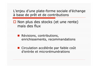 L’enjeu d’une plate-forme sociale d’échange
à base de prêt et de contributions

  Non plus des stocks (et une rente)
   mais des flux

    Révisions, contributions,
     enrichissements, recommandations

    Circulation accélérée par faible coût
     d’entrée et microrémunérations
 