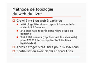 Méthode de topologie
du web du livre
  Crawl à n+1 du web à partir de
     440 blogs littéraires (corpus linkscape de la
     société Linkfluence)
    343 sites web repérés dans notre étude du
     domaine
    Soit 7187 noeuds (représentant les sites web)
     pour 120217 liens (représentant les liens
     hypertextes)
  Après filtrage: 5741 sites pour 82156 liens
  Spatialisation avec Gephi et ForceAtlas
 