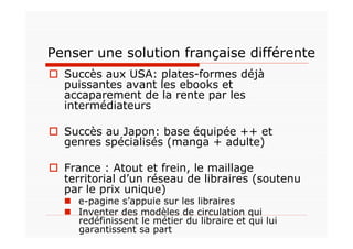 Penser une solution française différente
  Succès aux USA: plates-formes déjà
   puissantes avant les ebooks et
   accaparement de la rente par les
   intermédiateurs

  Succès au Japon: base équipée ++ et
   genres spécialisés (manga + adulte)

  France : Atout et frein, le maillage
   territorial d’un réseau de libraires (soutenu
   par le prix unique)
    e-pagine s’appuie sur les libraires
    Inventer des modèles de circulation qui
     redéfinissent le métier du libraire et qui lui
     garantissent sa part
 