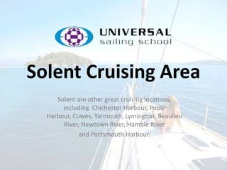 Solent Cruising Area
Solent are other great cruising locations,
including Chichester Harbour, Poole
Harbour, Cowes, Yarmouth, Lymington, Beaulieu
River, Newtown River, Hamble River
and Portsmouth Harbour.
 