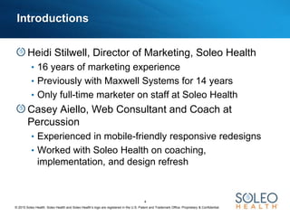 © 2015 Soleo Health. Soleo Health and Soleo Health’s logo are registered in the U.S. Patent and Trademark Office. Proprietary & Confidential.
4
Introductions
Heidi Stilwell, Director of Marketing, Soleo Health
• 16 years of marketing experience
• Previously with Maxwell Systems for 14 years
• Only full-time marketer on staff at Soleo Health
Casey Aiello, Web Consultant and Coach at
Percussion
• Experienced in mobile-friendly responsive redesigns
• Worked with Soleo Health on coaching,
implementation, and design refresh
 