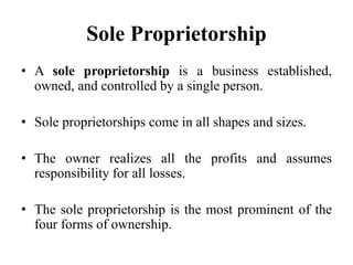 Sole Proprietorship
• A sole proprietorship is a business established,
owned, and controlled by a single person.
• Sole proprietorships come in all shapes and sizes.
• The owner realizes all the profits and assumes
responsibility for all losses.
• The sole proprietorship is the most prominent of the
four forms of ownership.
 