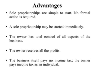 Advantages
• Sole proprietorships are simple to start. No formal
action is required.
• A sole proprietorship may be started immediately.
• The owner has total control of all aspects of the
business.
• The owner receives all the profits.
• The business itself pays no income tax; the owner
pays income tax as an individual.
 