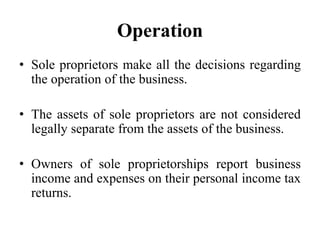 Operation
• Sole proprietors make all the decisions regarding
the operation of the business.
• The assets of sole proprietors are not considered
legally separate from the assets of the business.
• Owners of sole proprietorships report business
income and expenses on their personal income tax
returns.
 