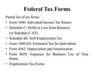 Federal Tax Forms
Partial list of tax forms
• Form 1040: Individual Income Tax Return
• Schedule C: Profit or Loss from Business
(or Schedule C-EZ)
• Schedule SE: Self-Employment Tax
• Form 1040-ES: Estimated Tax for Individuals
• Form 4562: Depreciation and Amortization
• Form 8829: Expenses for Business Use of Your
Home
• Employment Tax Forms
 