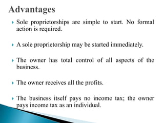 

Sole proprietorships are simple to start. No formal
action is required.



A sole proprietorship may be started immediately.



The owner has total control of all aspects of the
business.



The owner receives all the profits.



The business itself pays no income tax; the owner
pays income tax as an individual.

 