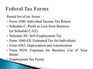 Partial list of tax forms
 Form 1040: Individual Income Tax Return
 Schedule C: Profit or Loss from Business
(or Schedule C-EZ)
 Schedule SE: Self-Employment Tax
 Form 1040-ES: Estimated Tax for Individuals
 Form 4562: Depreciation and Amortization
 Form 8829: Expenses for Business Use of Your
Home
 Employment Tax Forms

 