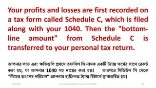 3/11/2020 Khandoker Mufakkher Hossain/ 01911689503 101
Your profits and losses are first recorded on
a tax form called Schedule C, which is filed
along with your 1040. Then the "bottom-
line amount" from Schedule C is
transferred to your personal tax return.
আপনার িাভ এব্ং ক্ষধতগুধি প্রেকম তফধসি ধস নামক একটি ট্যাে ফকমমর সাকে চরকর্ম
করা হয়, যা আপনার 1040 সহ িাকয়র করা হয়। তারপকর ধসধর্উি ধস চেকক
"নীকের অংকশর পধরমাণ" আপনার ব্যধিগত ট্যাে ধরট্াকনম স্থানান্তধরত হয়।
 