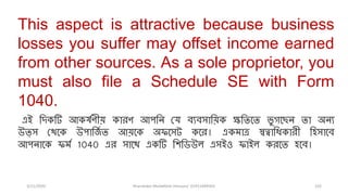 3/11/2020 Khandoker Mufakkher Hossain/ 01911689503 102
This aspect is attractive because business
losses you suffer may offset income earned
from other sources. As a sole proprietor, you
must also file a Schedule SE with Form
1040.
এই রিকটি আকর্ষণীয় কািণ আপরি যে ব্যব্সারয়ক ক্ষরিতি ভু গতেি িা অিয
উত্স যেতক উপারজষ ি আয়তক অফতসট কতি। একমাত্র স্বত্বারিকািী রিসাতব্
আপিাতক ফমষ 1040 এি সাতে একটি রিরিউল এসইও ফাইল কিতি িতব্।
 