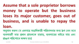 3/11/2020 Khandoker Mufakkher Hossain/ 01911689503 108
Assume that a sole proprietor borrows
money to operate but the business
loses its major customer, goes out of
business, and is unable to repay the
loan.
অনুমান করুন চয একমাত্র স্বত্বাধিকারী পধরোিনার জনয bণ চনন তকব্
ব্যব্সায়টি তার প্রিান গ্রাহককক হারায়, ব্যব্সাকয়র ব্াইকর যায় এব্ং
theণ পধরকশাকি অক্ষম হয়।
 